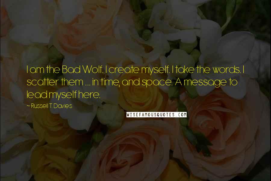 Russell T. Davies quotes: I am the Bad Wolf. I create myself. I take the words. I scatter them ... in time, and space. A message to lead myself here. Russell T. Davies quotes: I am the Bad Wolf. I create myself. I take the words. I scatter them ... in time, and space. A message to lead myself here.