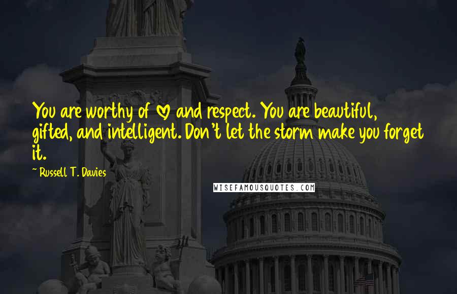 Russell T. Davies quotes: You are worthy of love and respect. You are beautiful, gifted, and intelligent. Don't let the storm make you forget it. Russell T. Davies quotes: You are worthy of love and respect. You are beautiful, gifted, and intelligent. Don't let the storm make you forget it.