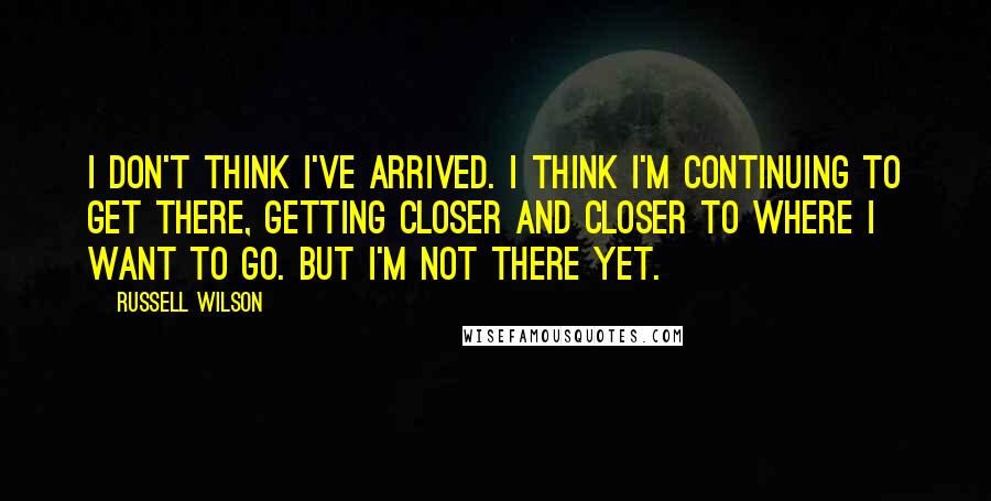 Russell Wilson quotes: I don't think I've arrived. I think I'm continuing to get there, getting closer and closer to where I want to go. But I'm not there yet.
