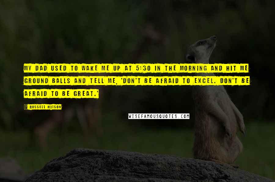 Russell Wilson quotes: My dad used to wake me up at 5:30 in the morning and hit me ground balls and tell me, 'Don't be afraid to excel. Don't be afraid to be