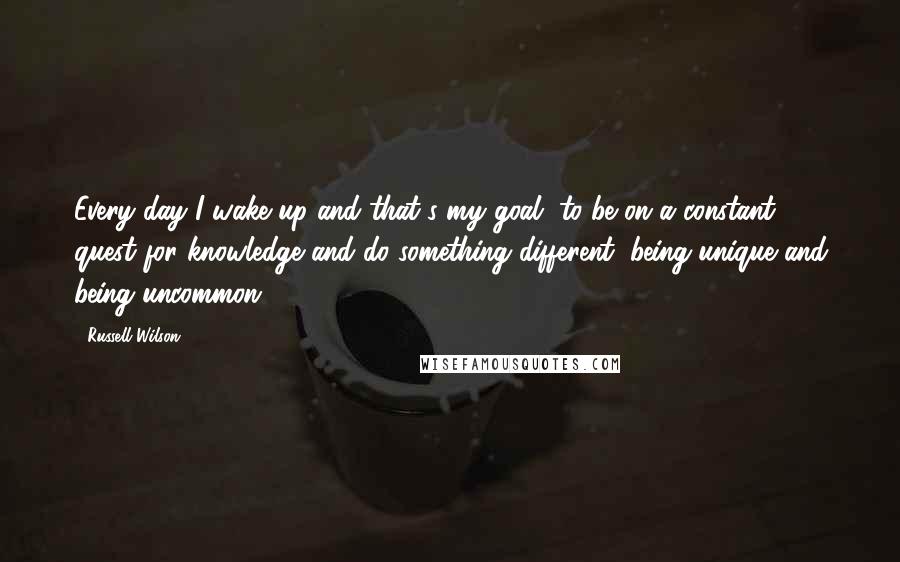 Russell Wilson quotes: Every day I wake up and that's my goal, to be on a constant quest for knowledge and do something different, being unique and being uncommon.