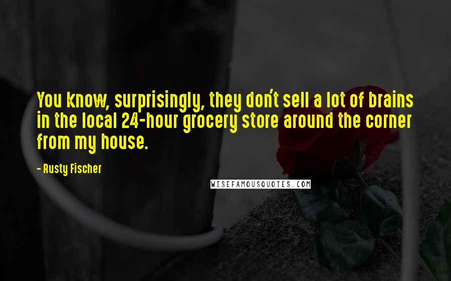 Rusty Fischer quotes: You know, surprisingly, they don't sell a lot of brains in the local 24-hour grocery store around the corner from my house.