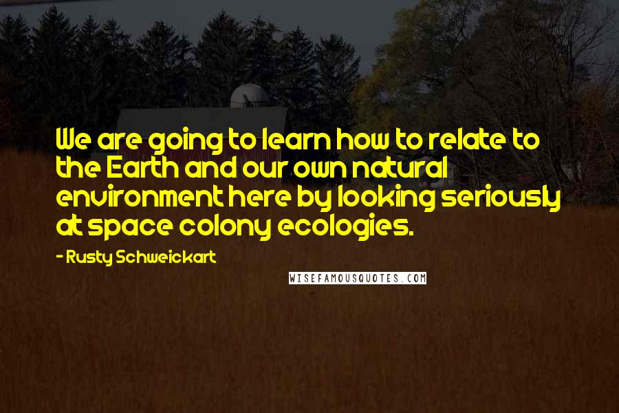 Rusty Schweickart quotes: We are going to learn how to relate to the Earth and our own natural environment here by looking seriously at space colony ecologies.