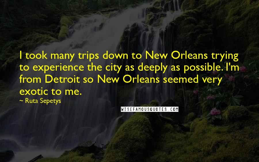 Ruta Sepetys quotes: I took many trips down to New Orleans trying to experience the city as deeply as possible. I'm from Detroit so New Orleans seemed very exotic to me.