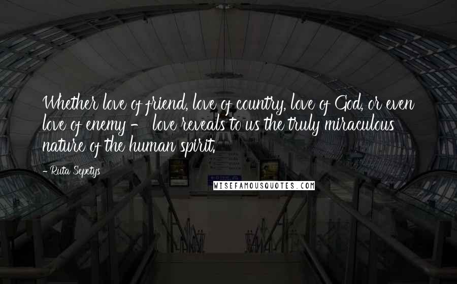 Ruta Sepetys quotes: Whether love of friend, love of country, love of God, or even love of enemy - love reveals to us the truly miraculous nature of the human spirit.