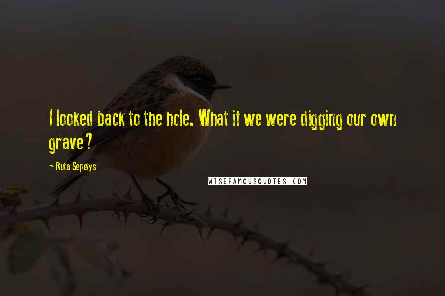 Ruta Sepetys quotes: I looked back to the hole. What if we were digging our own grave?