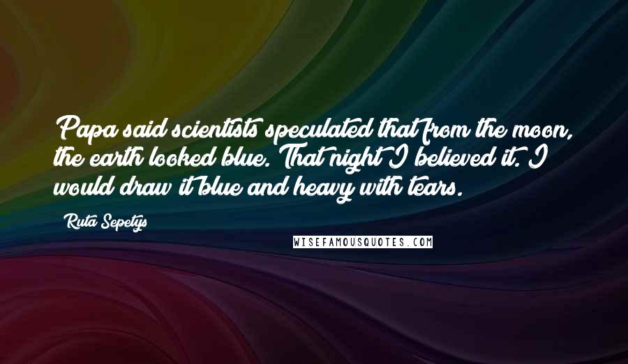 Ruta Sepetys quotes: Papa said scientists speculated that from the moon, the earth looked blue. That night I believed it. I would draw it blue and heavy with tears. Ruta Sepetys quotes: Papa said scientists speculated that from the moon, the earth looked blue. That night I believed it. I would draw it blue and heavy with tears.