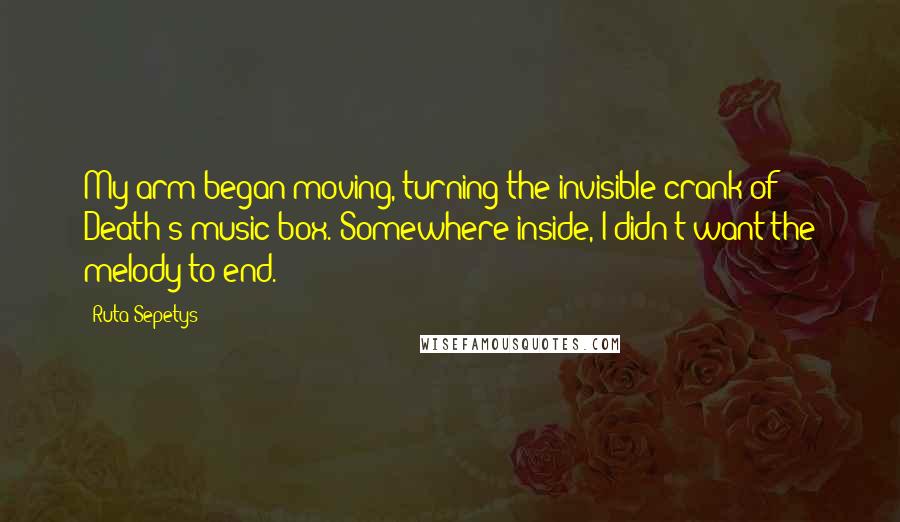 Ruta Sepetys quotes: My arm began moving, turning the invisible crank of Death's music box. Somewhere inside, I didn't want the melody to end.