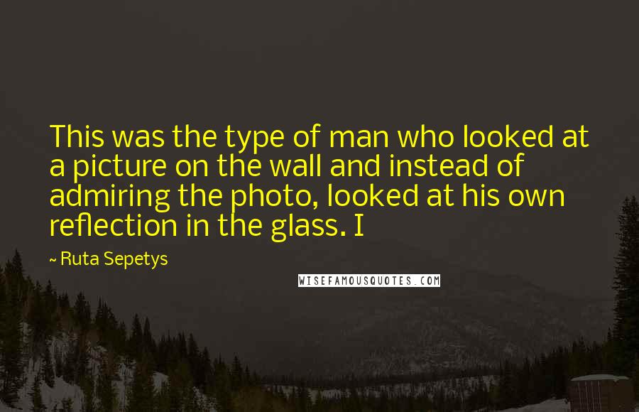 Ruta Sepetys quotes: This was the type of man who looked at a picture on the wall and instead of admiring the photo, looked at his own reflection in the glass. I