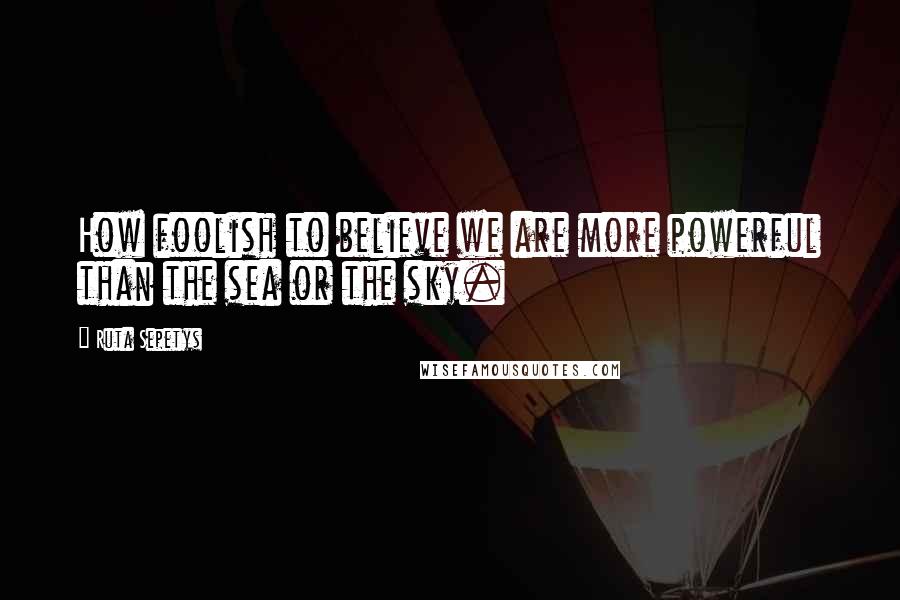 Ruta Sepetys quotes: How foolish to believe we are more powerful than the sea or the sky.