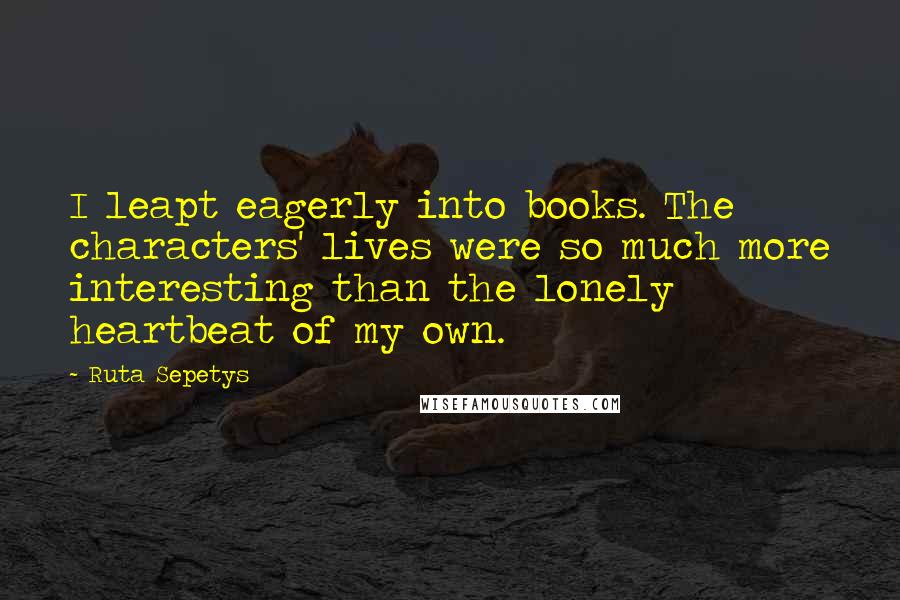 Ruta Sepetys quotes: I leapt eagerly into books. The characters' lives were so much more interesting than the lonely heartbeat of my own.