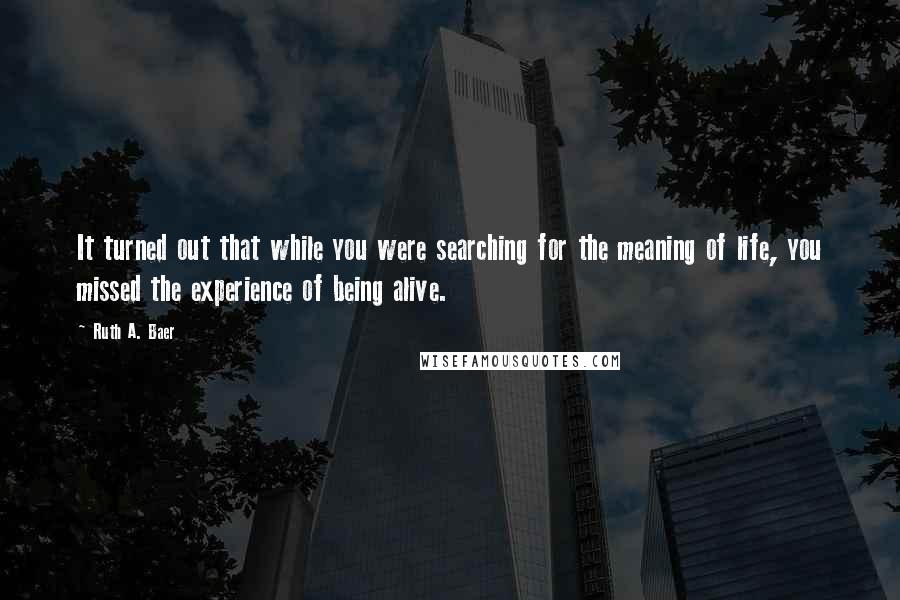 Ruth A. Baer quotes: It turned out that while you were searching for the meaning of life, you missed the experience of being alive. Ruth A. Baer quotes: It turned out that while you were searching for the meaning of life, you missed the experience of being alive.