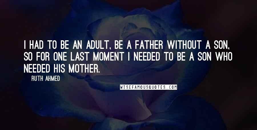 Ruth Ahmed quotes: I had to be an adult, be a father without a son, so for one last moment I needed to be a son who needed his mother.