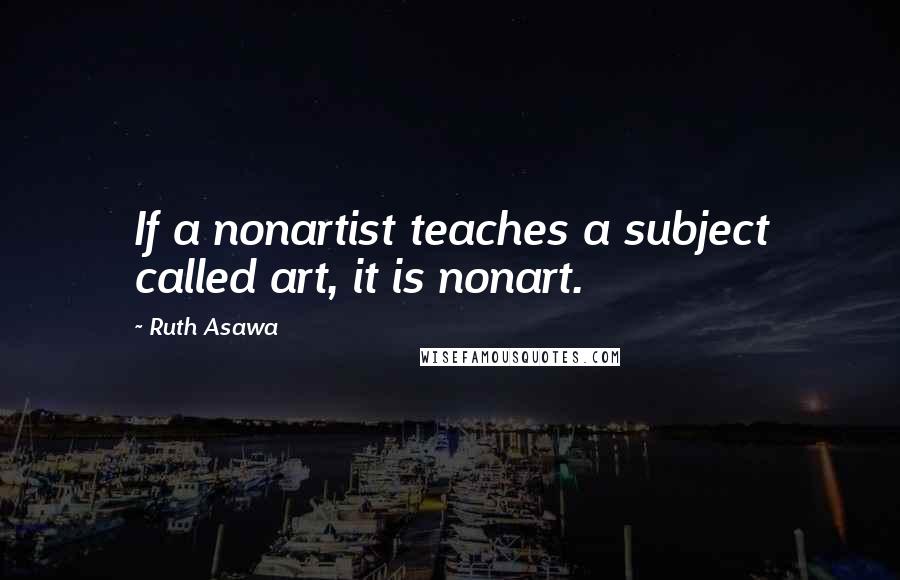 Ruth Asawa quotes: If a nonartist teaches a subject called art, it is nonart.