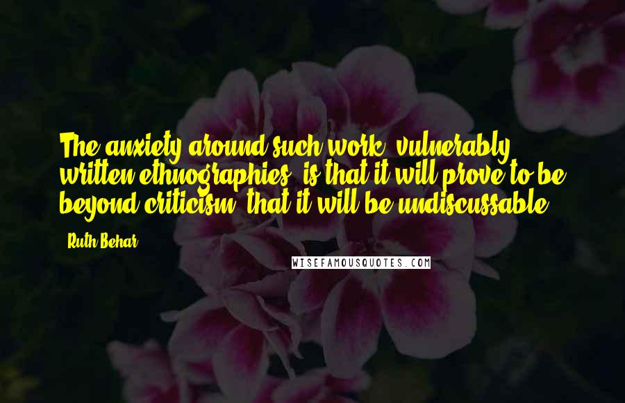 Ruth Behar quotes: The anxiety around such work [vulnerably written ethnographies] is that it will prove to be beyond criticism, that it will be undiscussable.