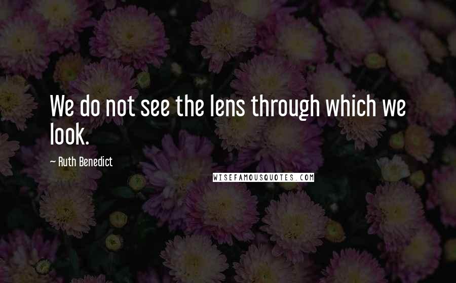 Ruth Benedict quotes: We do not see the lens through which we look.