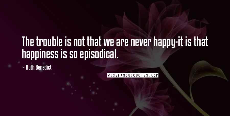 Ruth Benedict quotes: The trouble is not that we are never happy-it is that happiness is so episodical.