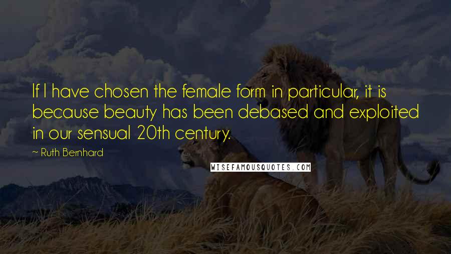 Ruth Bernhard quotes: If I have chosen the female form in particular, it is because beauty has been debased and exploited in our sensual 20th century.