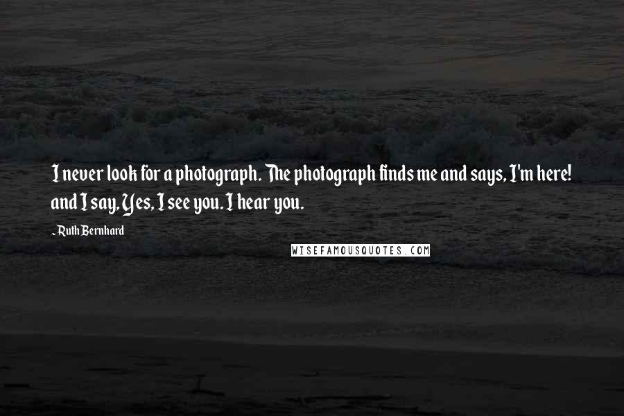 Ruth Bernhard quotes: I never look for a photograph. The photograph finds me and says, I'm here! and I say, Yes, I see you. I hear you.