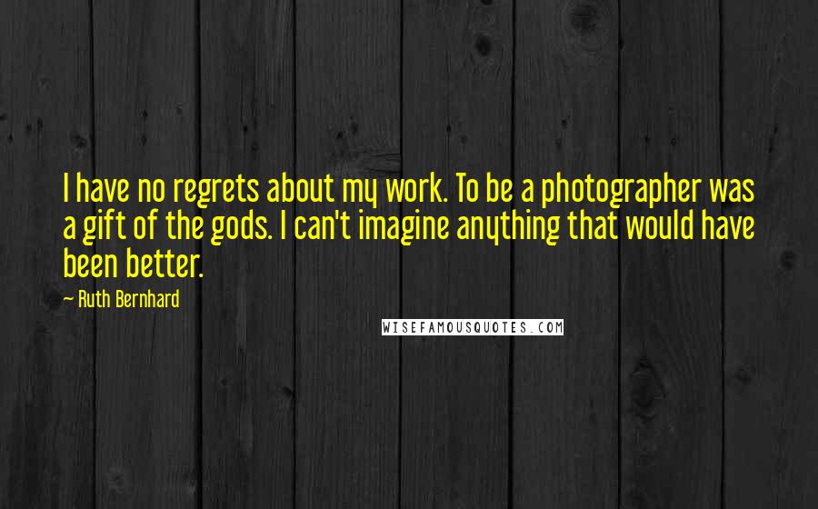 Ruth Bernhard quotes: I have no regrets about my work. To be a photographer was a gift of the gods. I can't imagine anything that would have been better.