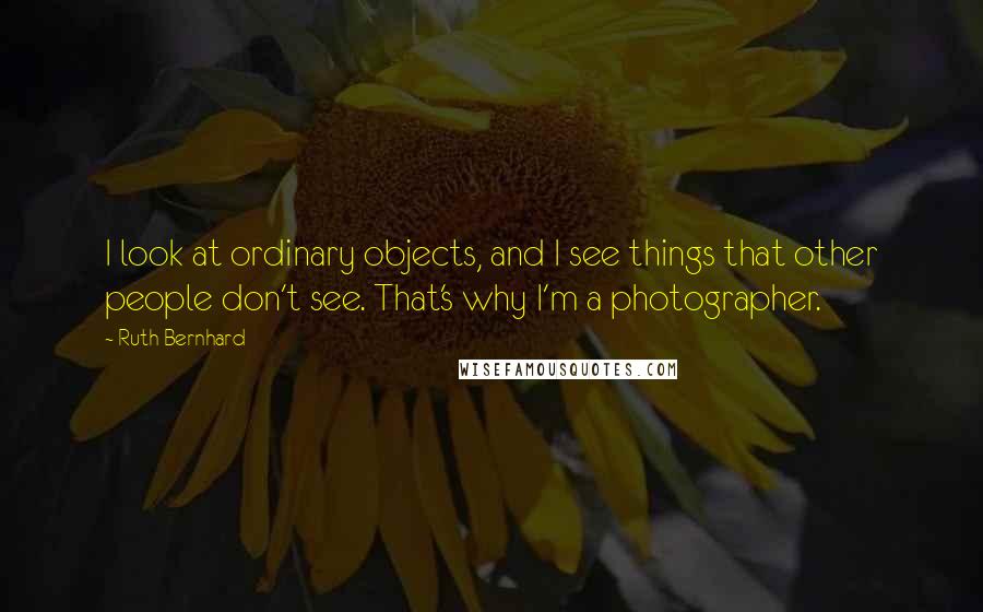 Ruth Bernhard quotes: I look at ordinary objects, and I see things that other people don't see. That's why I'm a photographer.