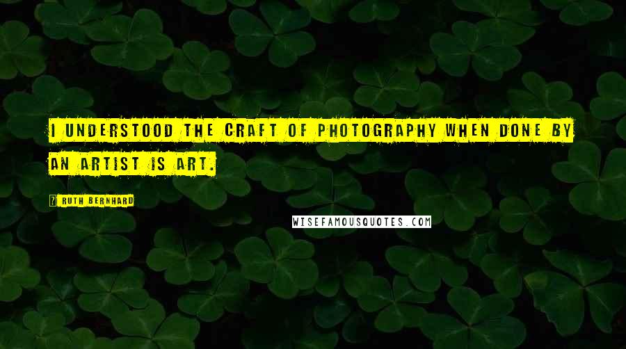 Ruth Bernhard quotes: I understood the craft of photography when done by an artist is art.