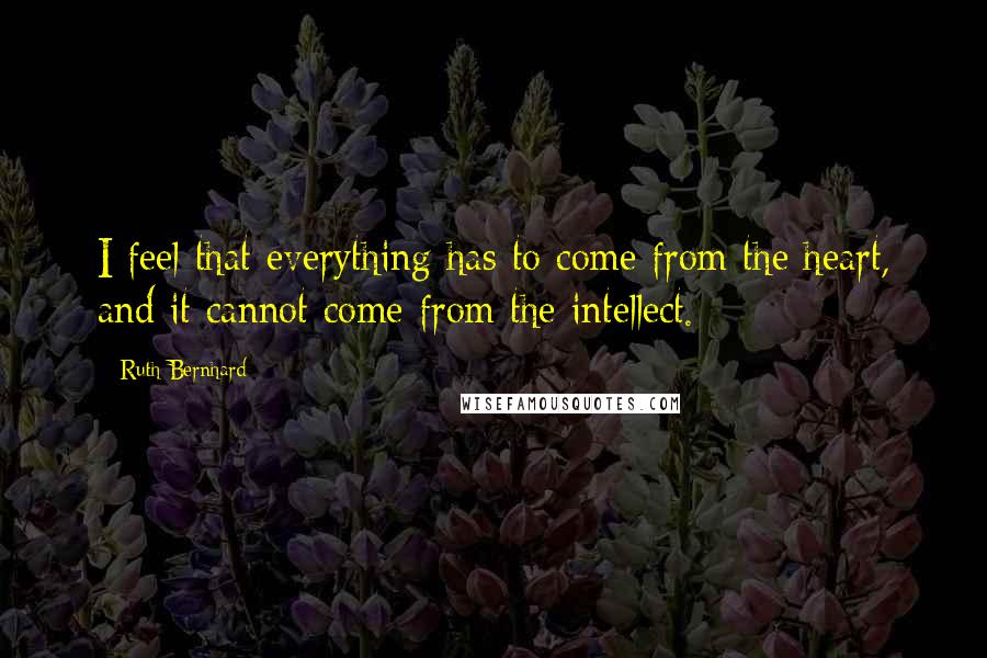 Ruth Bernhard quotes: I feel that everything has to come from the heart, and it cannot come from the intellect.