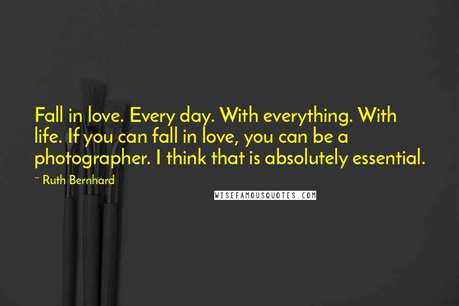 Ruth Bernhard quotes: Fall in love. Every day. With everything. With life. If you can fall in love, you can be a photographer. I think that is absolutely essential.
