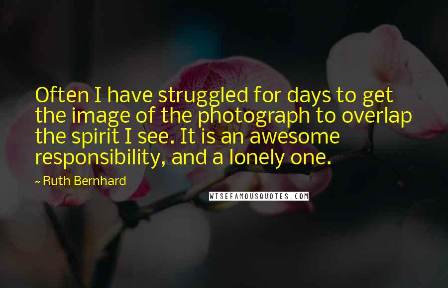 Ruth Bernhard quotes: Often I have struggled for days to get the image of the photograph to overlap the spirit I see. It is an awesome responsibility, and a lonely one.