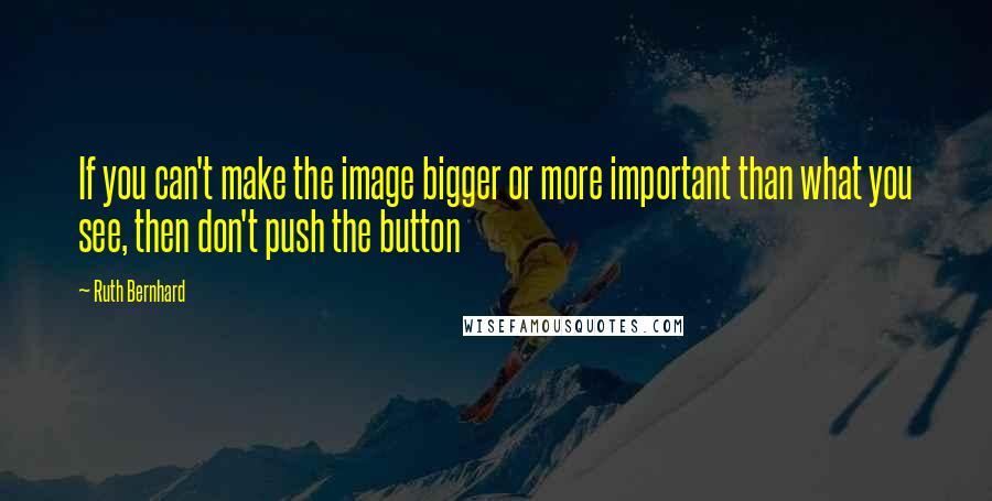 Ruth Bernhard quotes: If you can't make the image bigger or more important than what you see, then don't push the button