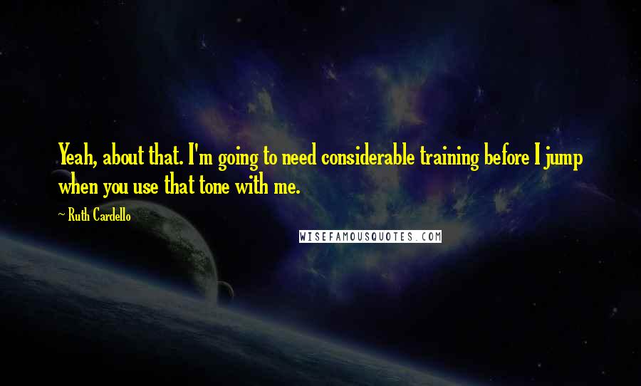 Ruth Cardello quotes: Yeah, about that. I'm going to need considerable training before I jump when you use that tone with me.