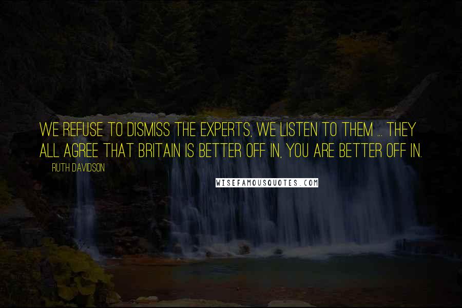 Ruth Davidson quotes: We refuse to dismiss the experts, we listen to them ... they all agree that Britain is better off in, you are better off in. Ruth Davidson quotes: We refuse to dismiss the experts, we listen to them ... they all agree that Britain is better off in, you are better off in.