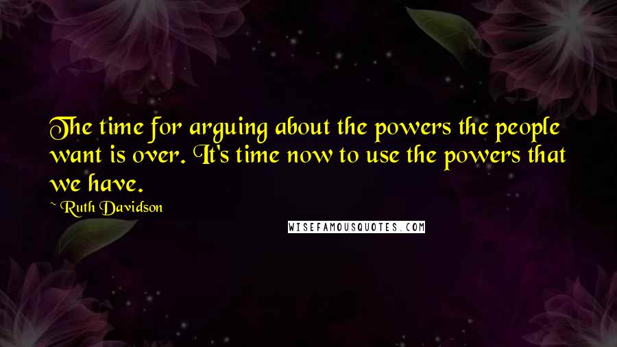 Ruth Davidson quotes: The time for arguing about the powers the people want is over. It's time now to use the powers that we have. Ruth Davidson quotes: The time for arguing about the powers the people want is over. It's time now to use the powers that we have.