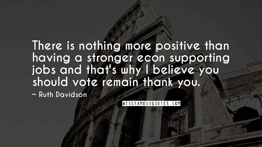 Ruth Davidson quotes: There is nothing more positive than having a stronger econ supporting jobs and that's why I believe you should vote remain thank you. Ruth Davidson quotes: There is nothing more positive than having a stronger econ supporting jobs and that's why I believe you should vote remain thank you.