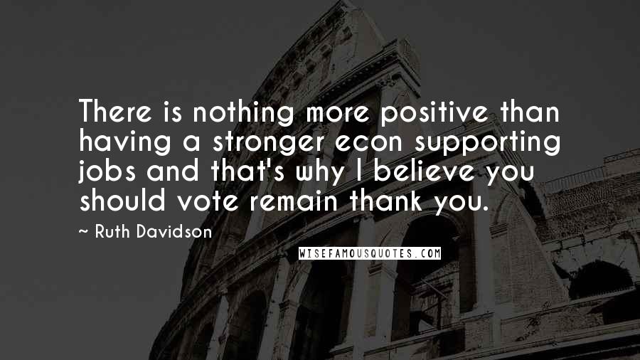 Ruth Davidson quotes: There is nothing more positive than having a stronger econ supporting jobs and that's why I believe you should vote remain thank you.