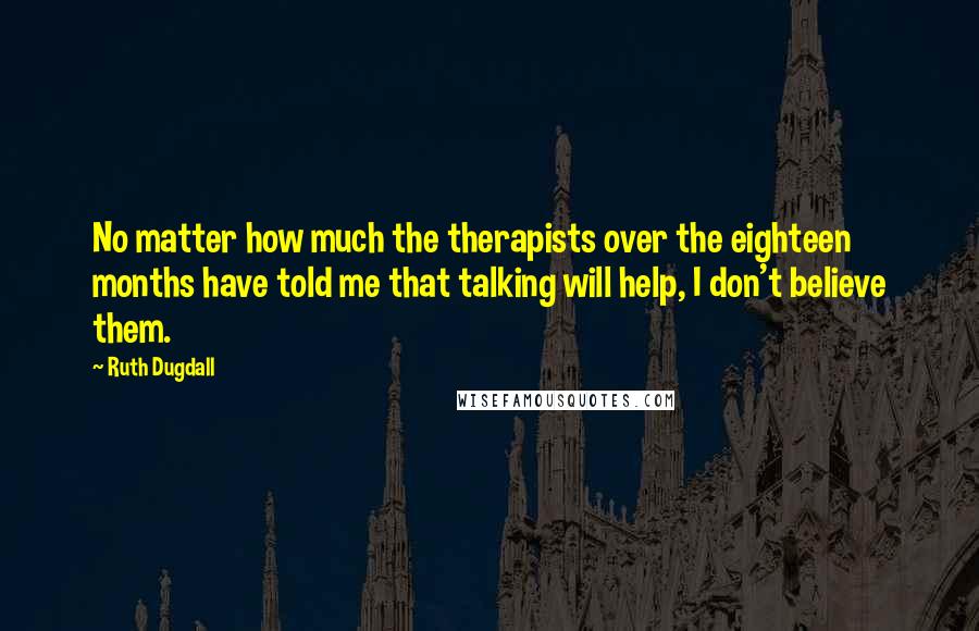 Ruth Dugdall quotes: No matter how much the therapists over the eighteen months have told me that talking will help, I don't believe them.