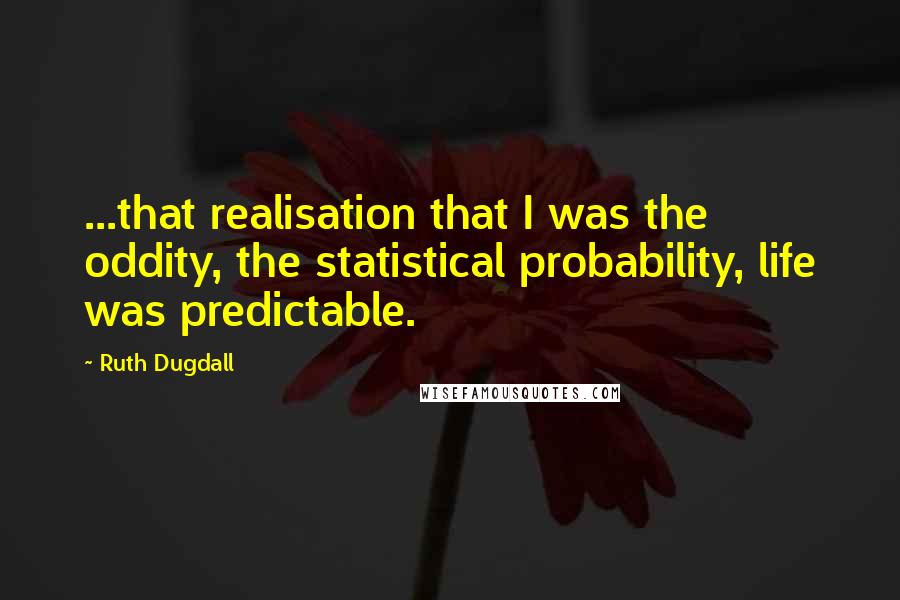Ruth Dugdall quotes: ...that realisation that I was the oddity, the statistical probability, life was predictable.