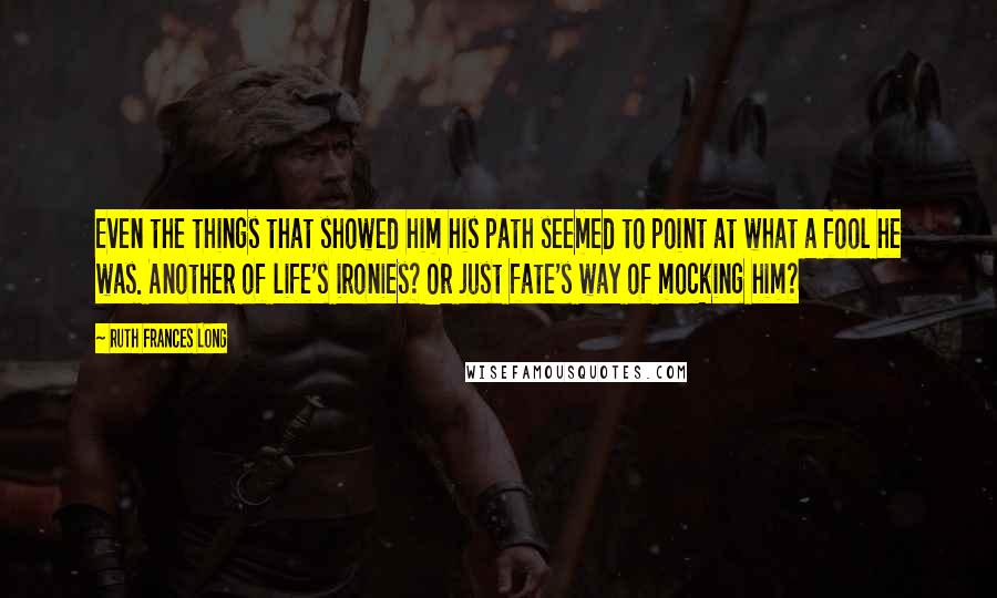 Ruth Frances Long quotes: Even the things that showed him his path seemed to point at what a fool he was. Another of life's ironies? Or just fate's way of mocking him?