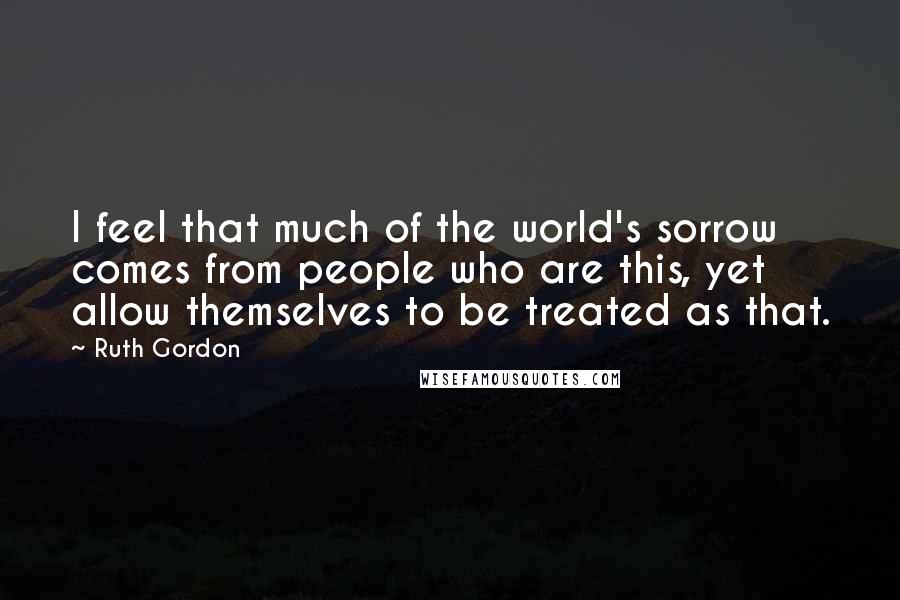 Ruth Gordon quotes: I feel that much of the world's sorrow comes from people who are this, yet allow themselves to be treated as that.