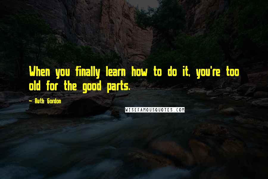 Ruth Gordon quotes: When you finally learn how to do it, you're too old for the good parts.