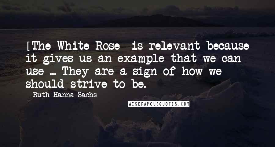 Ruth Hanna Sachs quotes: [The White Rose] is relevant because it gives us an example that we can use ... They are a sign of how we should strive to be.