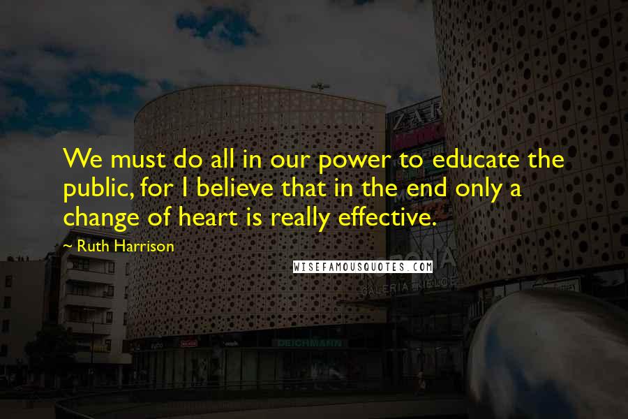 Ruth Harrison quotes: We must do all in our power to educate the public, for I believe that in the end only a change of heart is really effective.