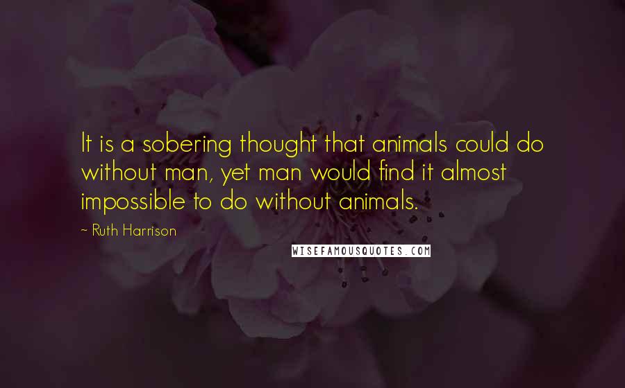 Ruth Harrison quotes: It is a sobering thought that animals could do without man, yet man would find it almost impossible to do without animals.