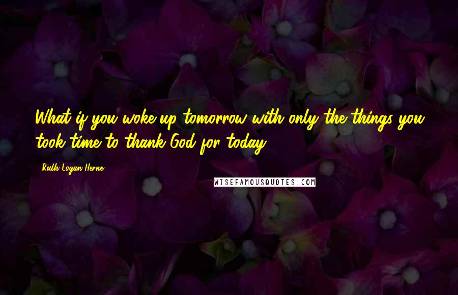 Ruth Logan Herne quotes: What if you woke up tomorrow with only the things you took time to thank God for today?