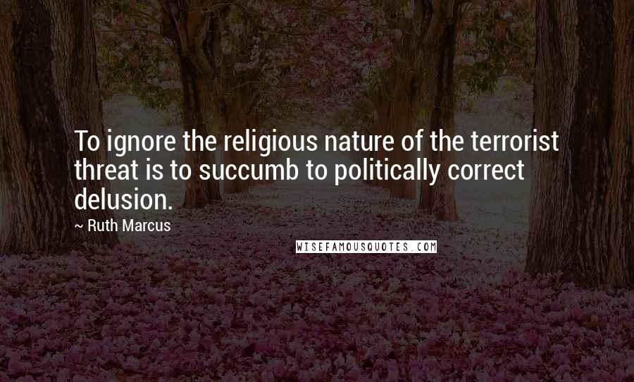 Ruth Marcus quotes: To ignore the religious nature of the terrorist threat is to succumb to politically correct delusion.