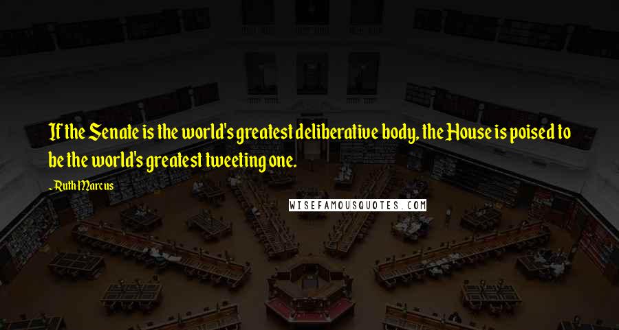 Ruth Marcus quotes: If the Senate is the world's greatest deliberative body, the House is poised to be the world's greatest tweeting one.