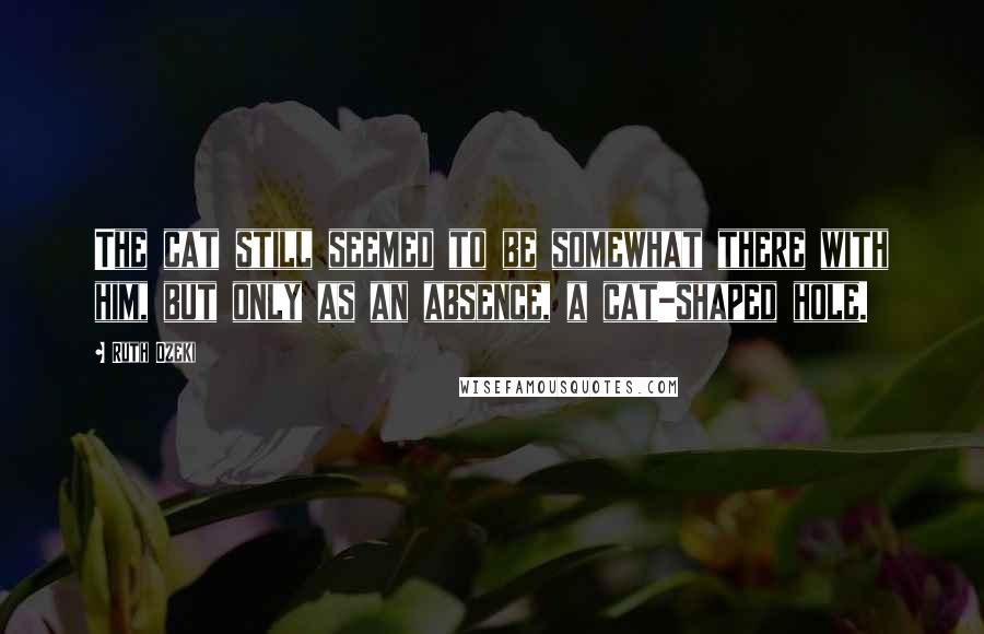 Ruth Ozeki quotes: The cat still seemed to be somewhat there with him, but only as an absence, a cat-shaped hole.