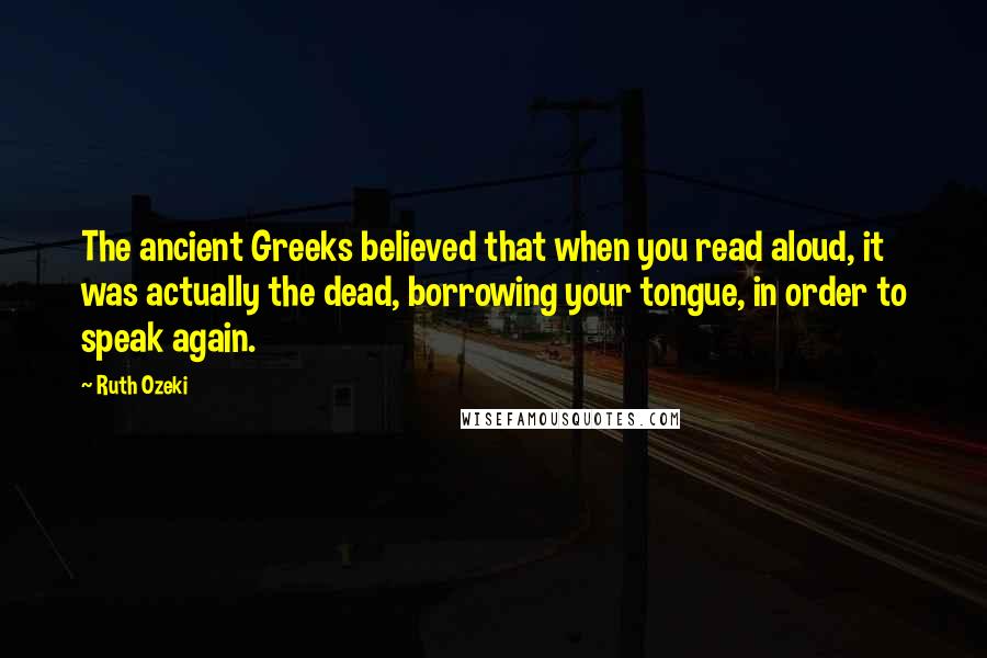 Ruth Ozeki quotes: The ancient Greeks believed that when you read aloud, it was actually the dead, borrowing your tongue, in order to speak again.