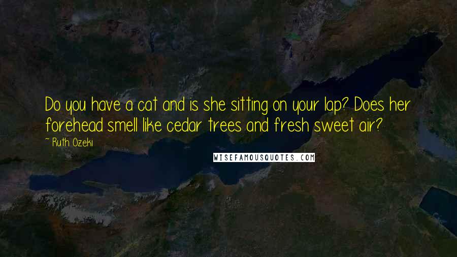 Ruth Ozeki quotes: Do you have a cat and is she sitting on your lap? Does her forehead smell like cedar trees and fresh sweet air?