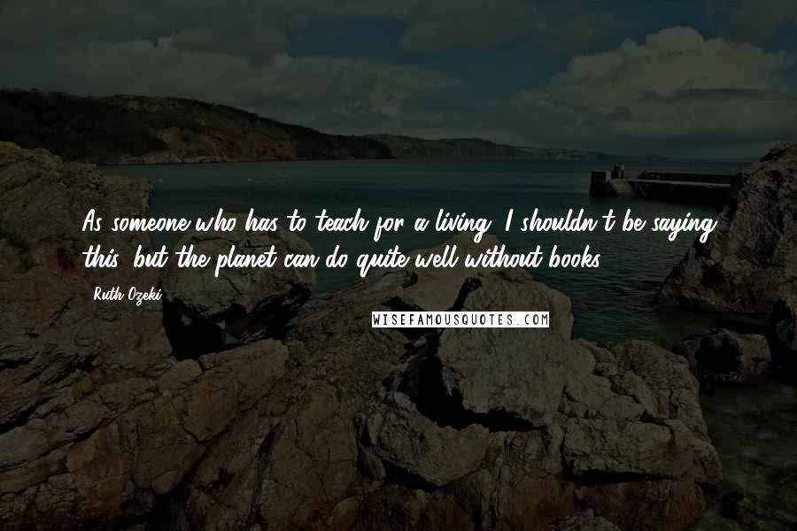 Ruth Ozeki quotes: As someone who has to teach for a living, I shouldn't be saying this, but the planet can do quite well without books.